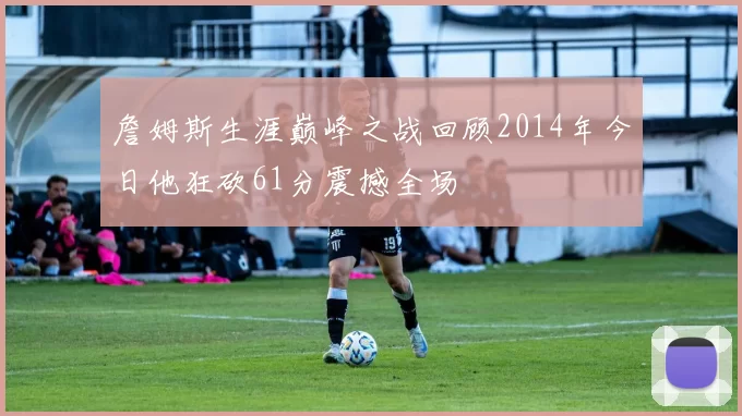 詹姆斯生涯巅峰之战回顾2014年今日他狂砍61分震撼全场