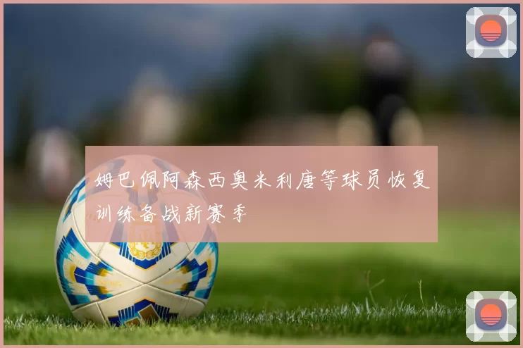 姆巴佩阿森西奥米利唐等球员恢复训练备战新赛季