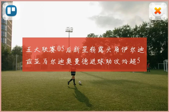 五大联赛05后新星崭露头角伊尔迪兹亚马尔迪奥曼德进球助攻均超5