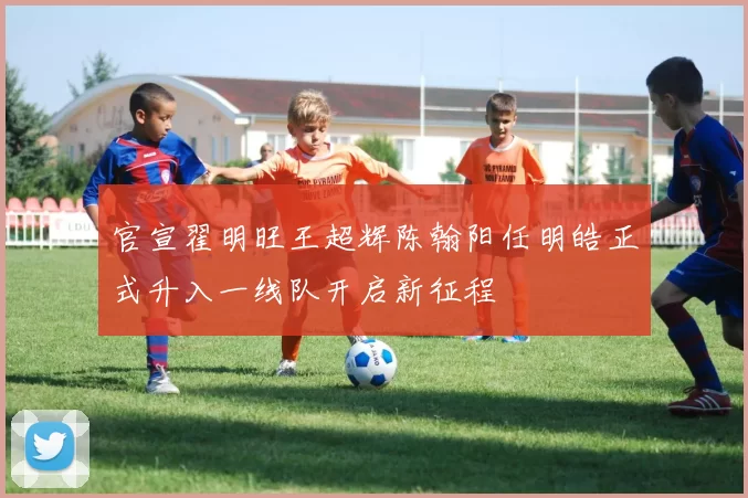 官宣翟明旺王超辉陈翰阳任明皓正式升入一线队开启新征程