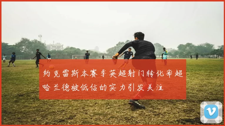约克雷斯本赛季英超射门转化率超哈兰德被低估的实力引发关注
