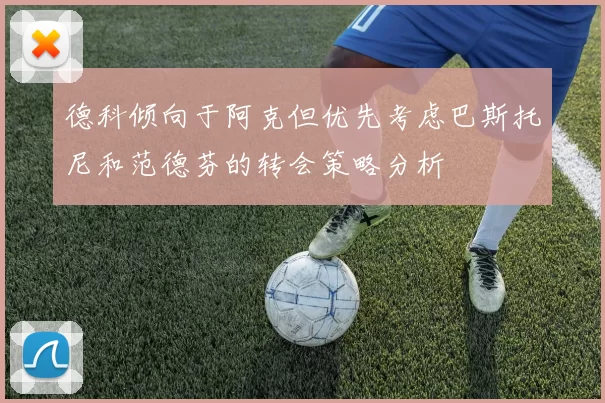 德科倾向于阿克但优先考虑巴斯托尼和范德芬的转会策略分析