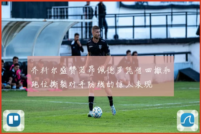 乔科尔盛赞若昂佩德罗凭借回撤和跑位撕裂对手防线的惊人表现