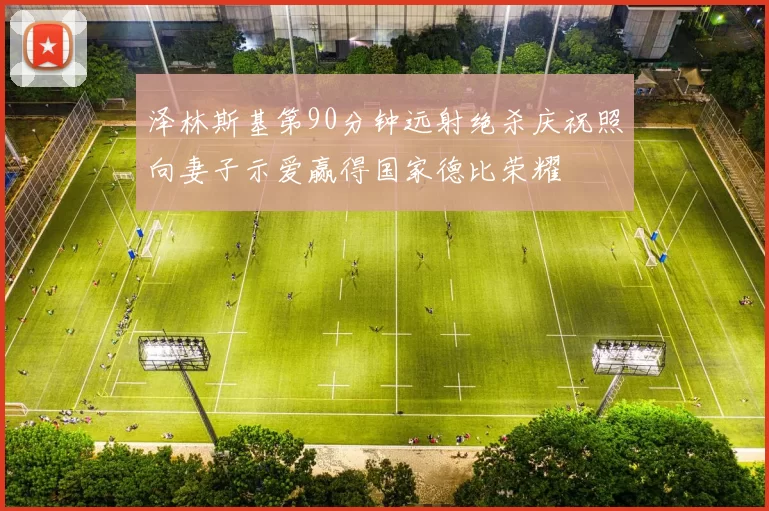 泽林斯基第90分钟远射绝杀庆祝照向妻子示爱赢得国家德比荣耀