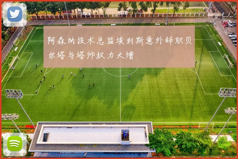 阿森纳技术总监埃利斯意外辞职贝尔塔与塔帅权力大增