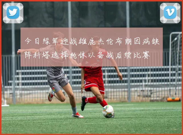 今日绿军迎战雄鹿杰伦布朗因病缺阵科塔选择轮休以备战后续比赛