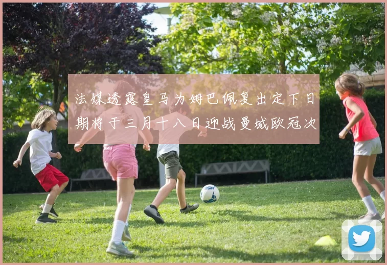 法媒透露皇马为姆巴佩复出定下日期将于三月十八日迎战曼城欧冠次回合