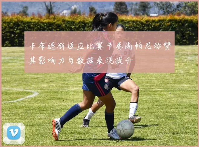 卡布逐渐适应比赛节奏尚帕尼称赞其影响力与数据表现提升