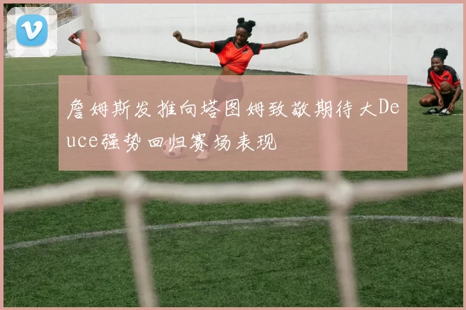 詹姆斯发推向塔图姆致敬期待大Deuce强势回归赛场表现