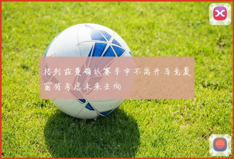格列兹曼确认赛季中不离开马竞夏窗将考虑未来去向