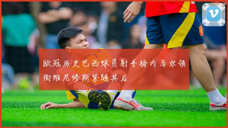 欧冠历史巴西球员射手榜内马尔领衔维尼修斯紧随其后