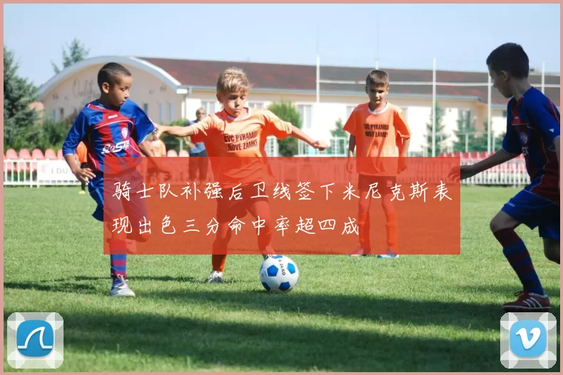 骑士队补强后卫线签下米尼克斯表现出色三分命中率超四成