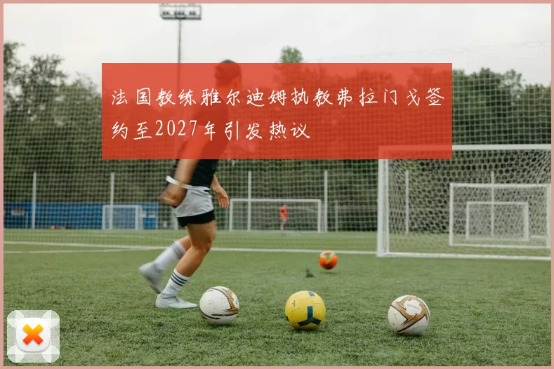法国教练雅尔迪姆执教弗拉门戈签约至2027年引发热议