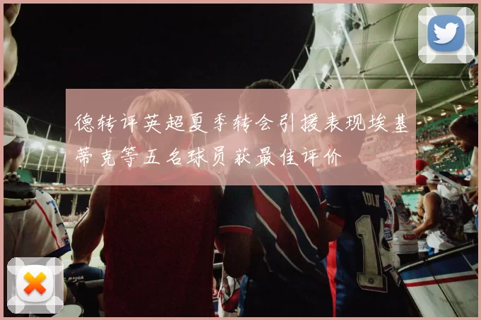 德转评英超夏季转会引援表现埃基蒂克等五名球员获最佳评价