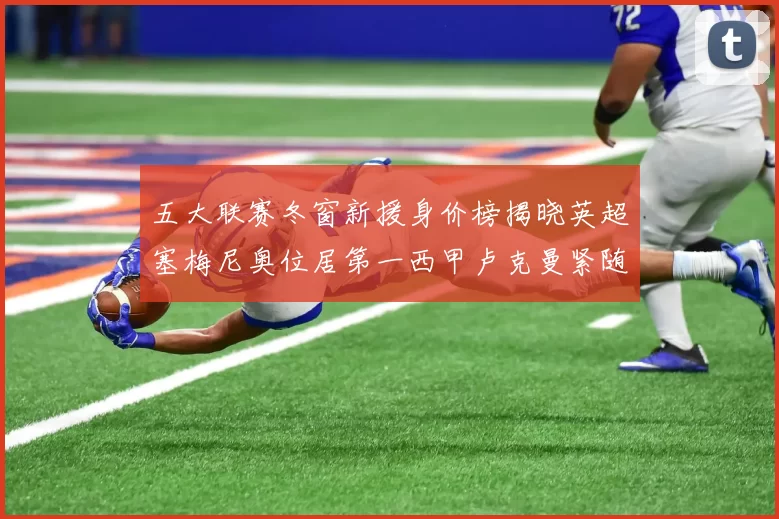 五大联赛冬窗新援身价榜揭晓英超塞梅尼奥位居第一西甲卢克曼紧随其后