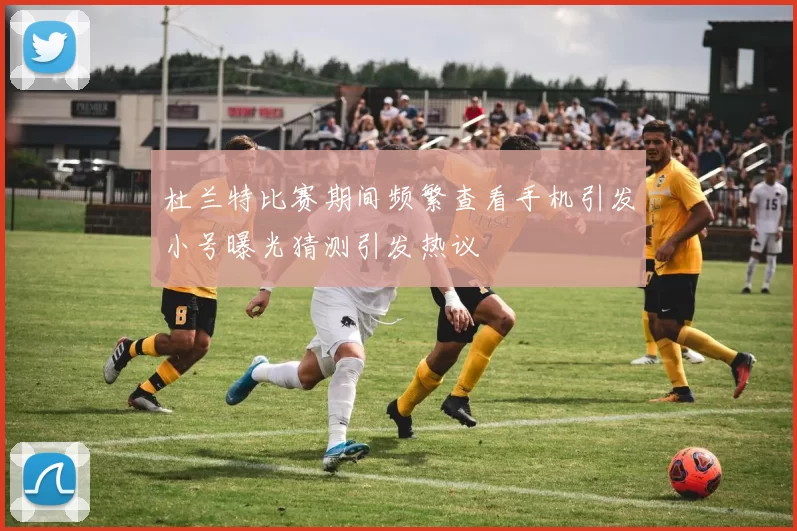 杜兰特比赛期间频繁查看手机引发小号曝光猜测引发热议